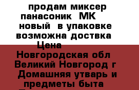 продам миксер панасоник  МК-GB1  новый. в упаковке. возможна доствка › Цена ­ 2 800 - Новгородская обл., Великий Новгород г. Домашняя утварь и предметы быта » Посуда и кухонные принадлежности   